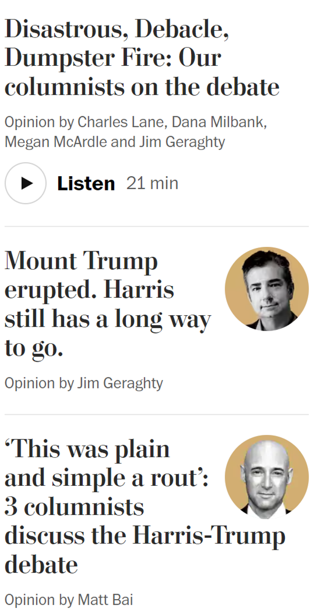 Disastrous, Debacle, Dumpster Fire: Our columnists on the debate Opinion by Charles Lane, Dana Milbank, Megan McArdle and Jim Geraghty Listen, 21 min Mount Trump erupted. Harris still has a long way to go. Opinion by Jim Geraghty 'This was plain and simple a rout': 3 columnists discuss the Harris-Trump debate Opinion by Matt Bai